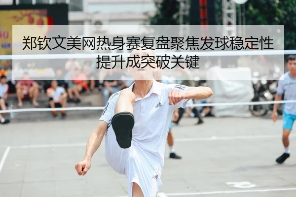 郑钦文美网热身赛复盘聚焦发球稳定性提升成突破关键